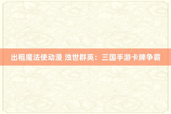 出租魔法使动漫 浊世群英：三国手游卡牌争霸