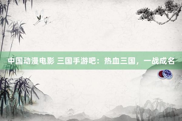 中国动漫电影 三国手游吧：热血三国，一战成名