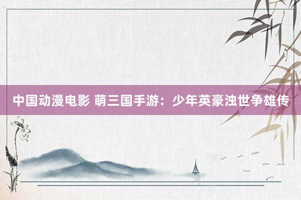 中国动漫电影 萌三国手游：少年英豪浊世争雄传