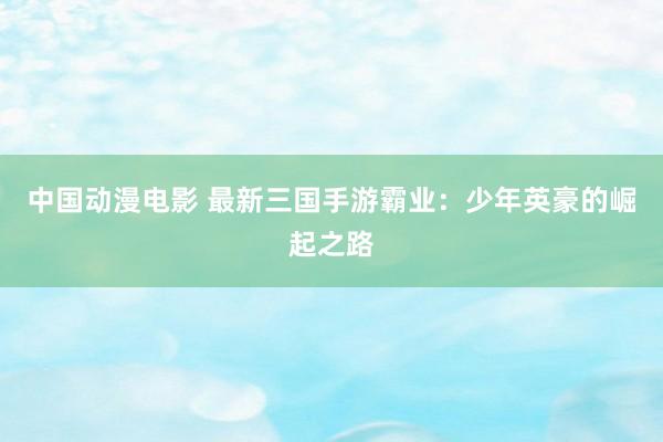 中国动漫电影 最新三国手游霸业：少年英豪的崛起之路