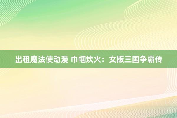 出租魔法使动漫 巾帼炊火：女版三国争霸传