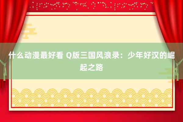 什么动漫最好看 Q版三国风浪录：少年好汉的崛起之路