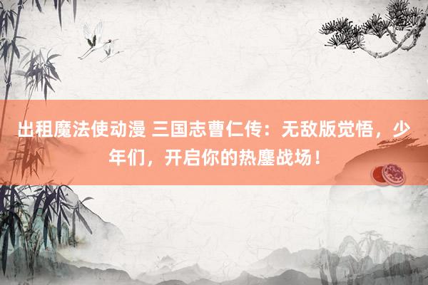 出租魔法使动漫 三国志曹仁传：无敌版觉悟，少年们，开启你的热鏖战场！
