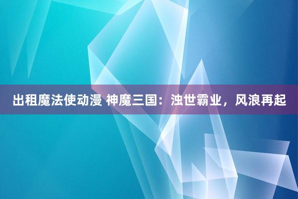 出租魔法使动漫 神魔三国：浊世霸业，风浪再起