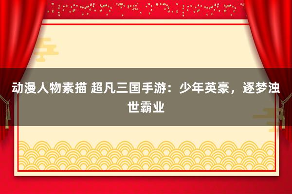 动漫人物素描 超凡三国手游：少年英豪，逐梦浊世霸业