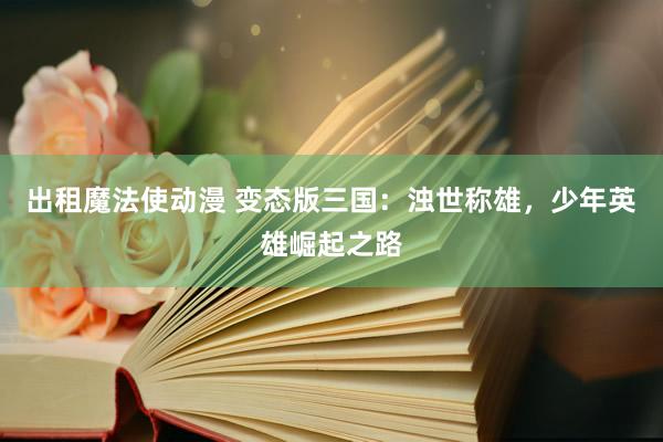 出租魔法使动漫 变态版三国：浊世称雄，少年英雄崛起之路