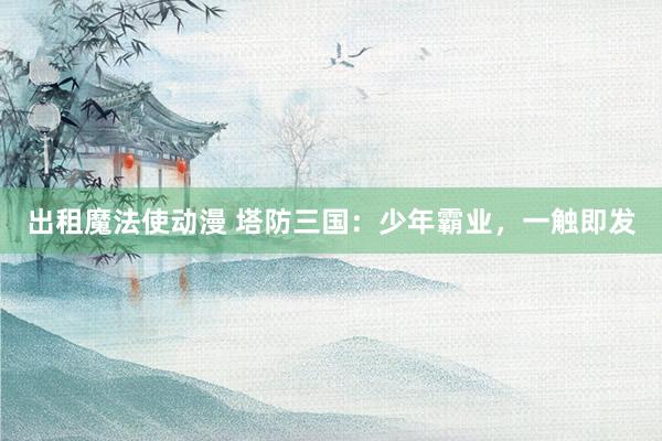 出租魔法使动漫 塔防三国：少年霸业，一触即发
