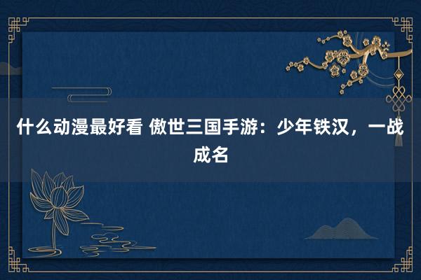 什么动漫最好看 傲世三国手游：少年铁汉，一战成名