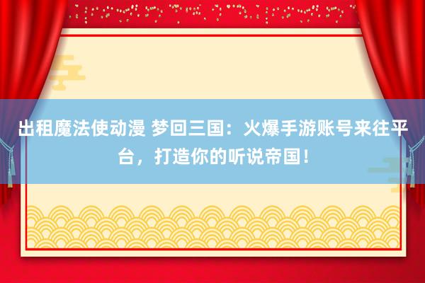 出租魔法使动漫 梦回三国：火爆手游账号来往平台，打造你的听说帝国！