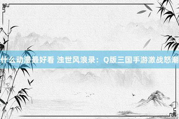 什么动漫最好看 浊世风浪录：Q版三国手游激战怒潮