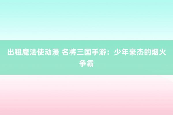 出租魔法使动漫 名将三国手游：少年豪杰的烟火争霸