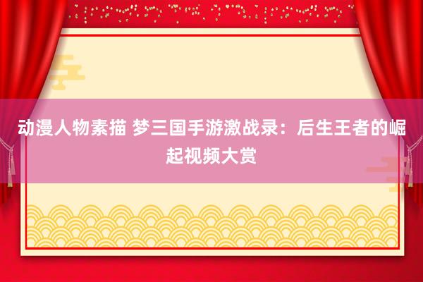 动漫人物素描 梦三国手游激战录：后生王者的崛起视频大赏