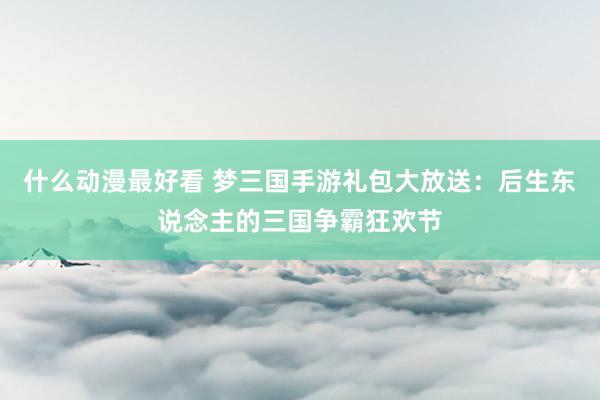 什么动漫最好看 梦三国手游礼包大放送：后生东说念主的三国争霸狂欢节