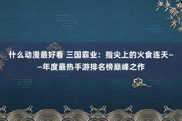 什么动漫最好看 三国霸业：指尖上的火食连天——年度最热手游排名榜巅峰之作