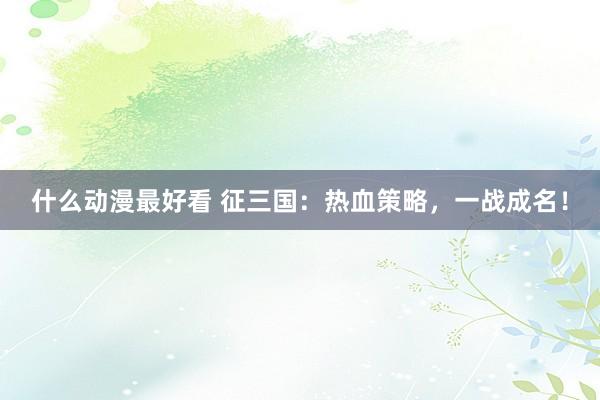 什么动漫最好看 征三国：热血策略，一战成名！