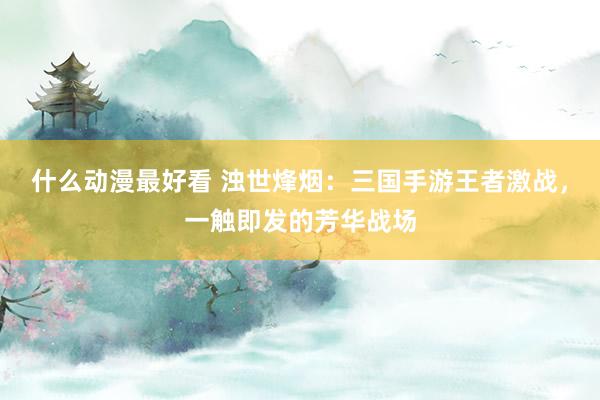 什么动漫最好看 浊世烽烟：三国手游王者激战，一触即发的芳华战场