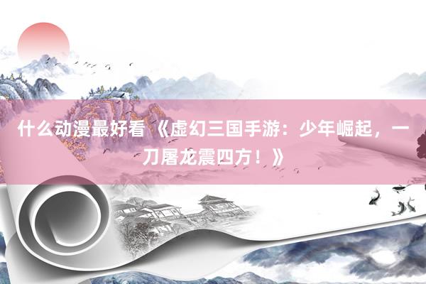 什么动漫最好看 《虚幻三国手游：少年崛起，一刀屠龙震四方！》