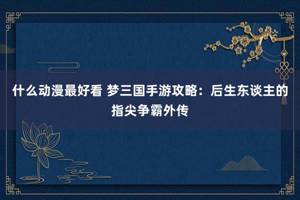 什么动漫最好看 梦三国手游攻略：后生东谈主的指尖争霸外传
