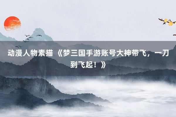 动漫人物素描 《梦三国手游账号大神带飞，一刀到飞起！》