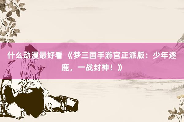 什么动漫最好看 《梦三国手游官正派版：少年逐鹿，一战封神！》