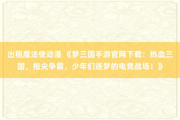出租魔法使动漫 《梦三国手游官网下载：热血三国，指尖争霸，少年们逐梦的电竞战场！》