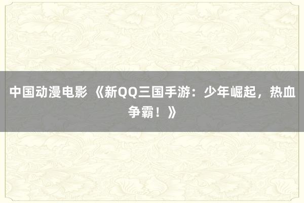 中国动漫电影 《新QQ三国手游：少年崛起，热血争霸！》