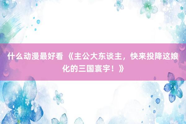 什么动漫最好看 《主公大东谈主，快来投降这娘化的三国寰宇！》