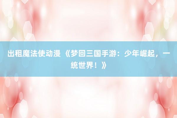 出租魔法使动漫 《梦回三国手游：少年崛起，一统世界！》