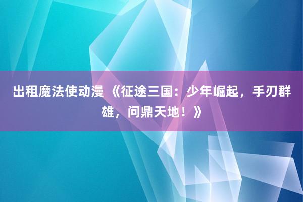 出租魔法使动漫 《征途三国：少年崛起，手刃群雄，问鼎天地！》