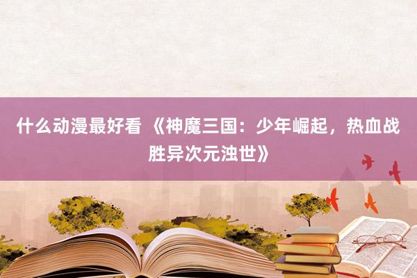什么动漫最好看 《神魔三国：少年崛起，热血战胜异次元浊世》