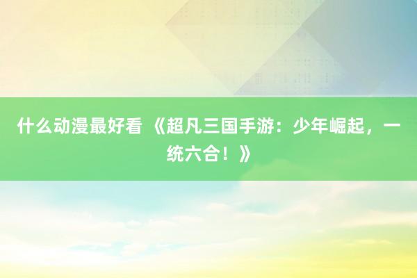 什么动漫最好看 《超凡三国手游：少年崛起，一统六合！》