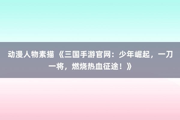 动漫人物素描 《三国手游官网：少年崛起，一刀一将，燃烧热血征途！》