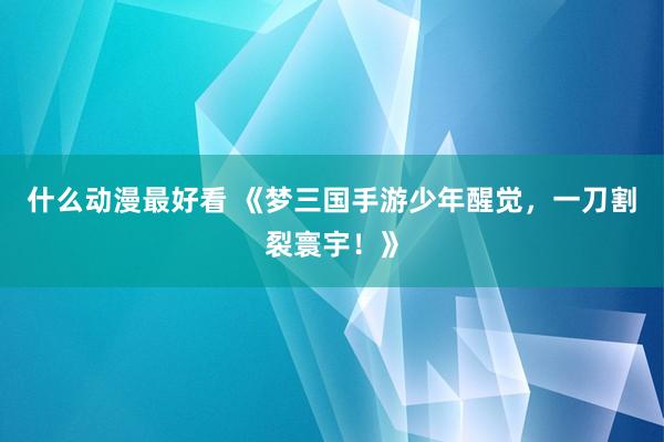 什么动漫最好看 《梦三国手游少年醒觉，一刀割裂寰宇！》