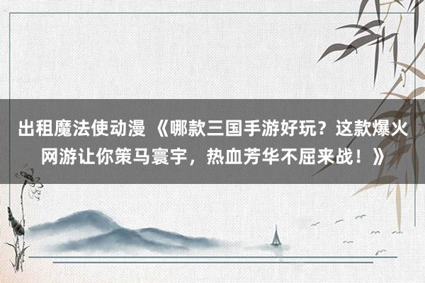 出租魔法使动漫 《哪款三国手游好玩？这款爆火网游让你策马寰宇，热血芳华不屈来战！》