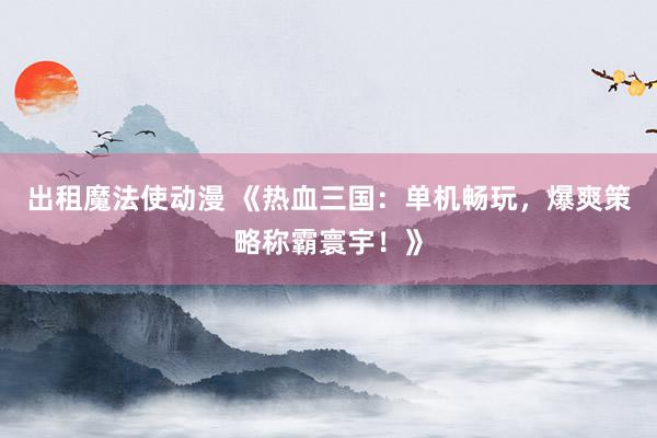 出租魔法使动漫 《热血三国：单机畅玩，爆爽策略称霸寰宇！》