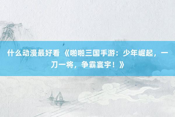什么动漫最好看 《啪啪三国手游：少年崛起，一刀一将，争霸寰宇！》