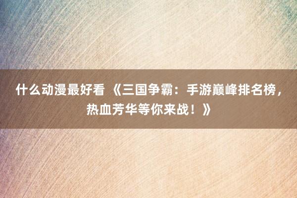 什么动漫最好看 《三国争霸：手游巅峰排名榜，热血芳华等你来战！》