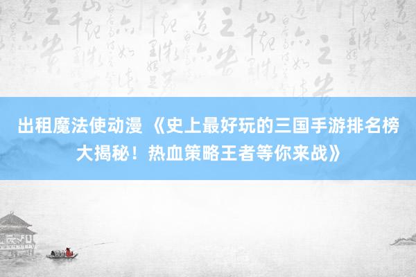 出租魔法使动漫 《史上最好玩的三国手游排名榜大揭秘！热血策略王者等你来战》