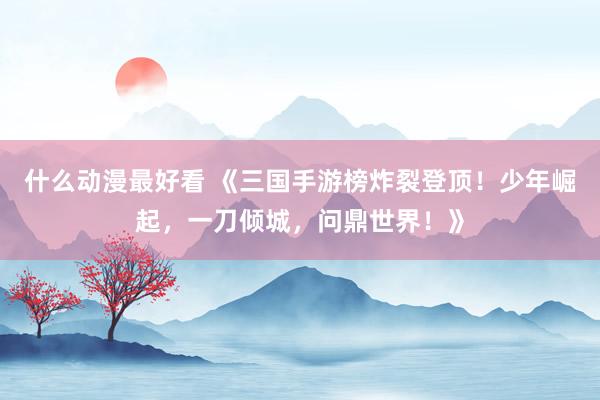 什么动漫最好看 《三国手游榜炸裂登顶！少年崛起，一刀倾城，问鼎世界！》