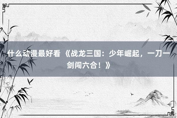 什么动漫最好看 《战龙三国：少年崛起，一刀一剑闯六合！》