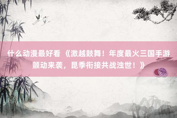 什么动漫最好看 《激越鼓舞！年度最火三国手游颤动来袭，昆季衔接共战浊世！》