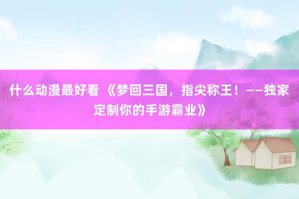 什么动漫最好看 《梦回三国，指尖称王！——独家定制你的手游霸业》