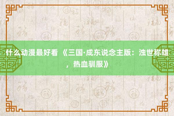 什么动漫最好看 《三国·成东说念主版：浊世称雄，热血驯服》