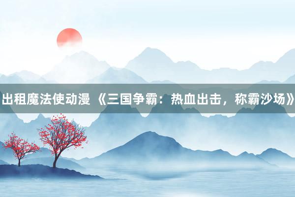 出租魔法使动漫 《三国争霸：热血出击，称霸沙场》