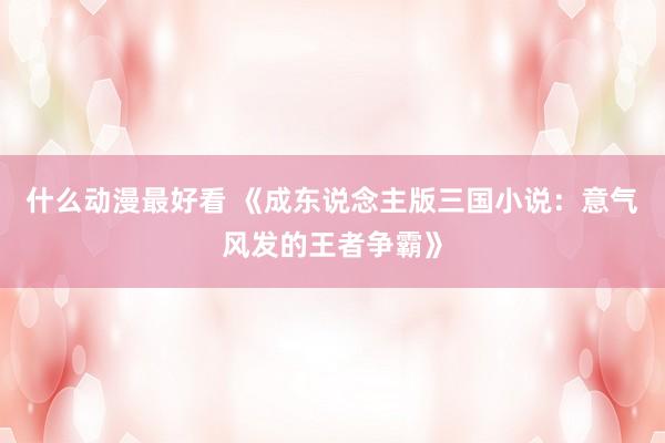 什么动漫最好看 《成东说念主版三国小说：意气风发的王者争霸》