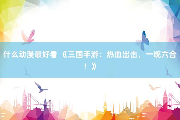 什么动漫最好看 《三国手游：热血出击，一统六合！》