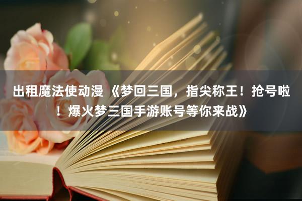 出租魔法使动漫 《梦回三国，指尖称王！抢号啦！爆火梦三国手游账号等你来战》