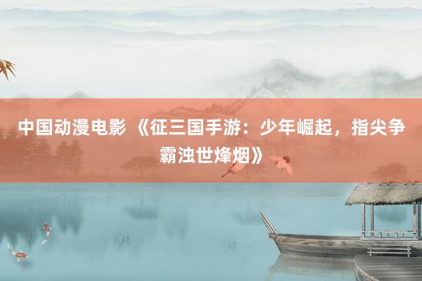 中国动漫电影 《征三国手游：少年崛起，指尖争霸浊世烽烟》