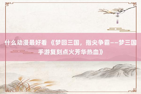 什么动漫最好看 《梦回三国，指尖争霸——梦三国手游复刻点火芳华热血》