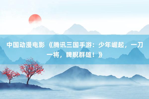 中国动漫电影 《腾讯三国手游：少年崛起，一刀一将，睥睨群雄！》
